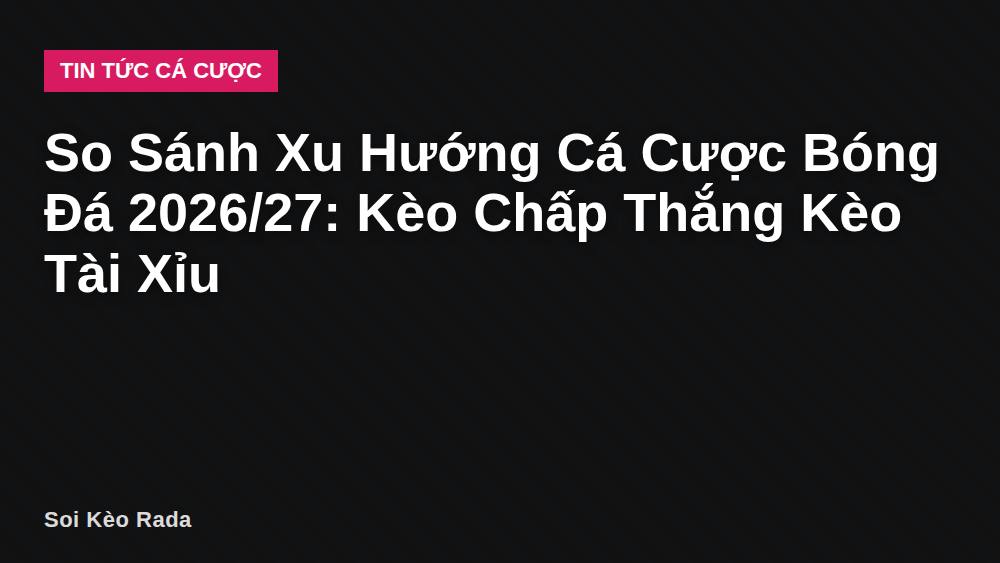 So Sánh Xu Hướng Cá Cược Bóng Đá 2026/27: Kèo Chấp Thắng Kèo Tài Xỉu