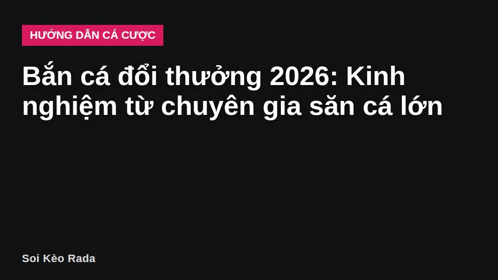 Bắn cá đổi thưởng 2026: Kinh nghiệm từ chuyên gia săn cá lớn