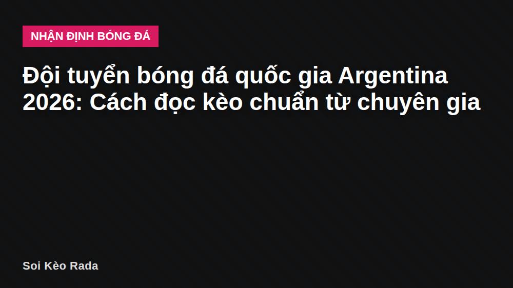 Đội tuyển bóng đá quốc gia Argentina 2026: Cách đọc kèo chuẩn từ chuyên gia