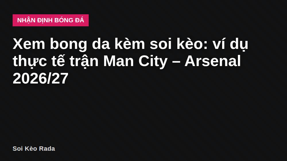 Xem bong da kèm soi kèo: ví dụ thực tế trận Man City – Arsenal 2026/27